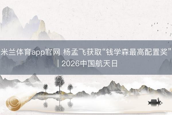 米兰体育app官网 杨孟飞获取“钱学森最高配置奖” | 2026中国航天日