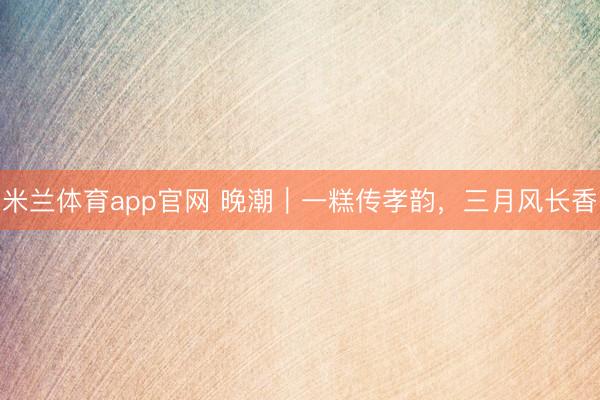 米兰体育app官网 晚潮｜一糕传孝韵，三月风长香