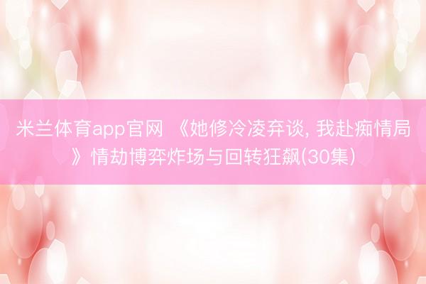 米兰体育app官网 《她修冷凌弃谈， 我赴痴情局》情劫博弈炸场与回转狂飙(30集)