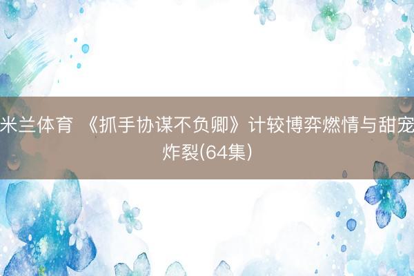 米兰体育 《抓手协谋不负卿》计较博弈燃情与甜宠炸裂(64集)