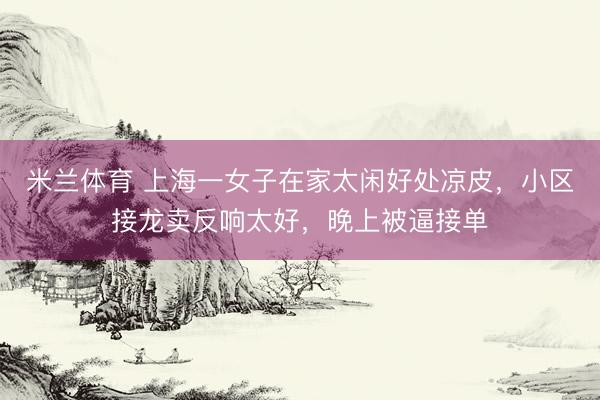 米兰体育 上海一女子在家太闲好处凉皮，小区接龙卖反响太好，晚上被逼接单