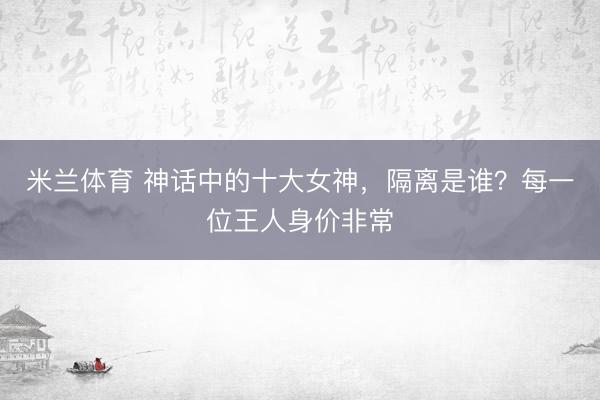 米兰体育 神话中的十大女神，隔离是谁？每一位王人身价非常