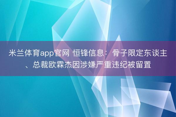 米兰体育app官网 恒锋信息：骨子限定东谈主、总裁欧霖杰因涉嫌严重违纪被留置