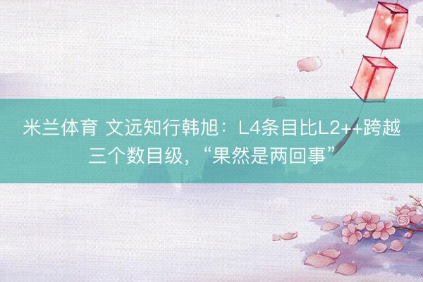米兰体育 文远知行韩旭：L4条目比L2++跨越三个数目级，“果然是两回事”