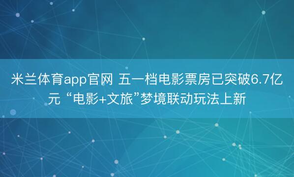 米兰体育app官网 五一档电影票房已突破6.7亿元 “电影+文旅”梦境联动玩法上新
