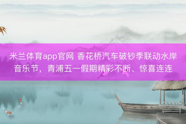 米兰体育app官网 香花桥汽车破钞季联动水岸音乐节，青浦五一假期精彩不断、惊喜连连