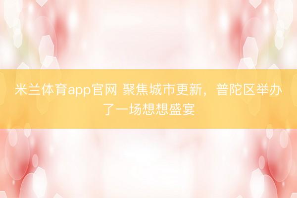 米兰体育app官网 聚焦城市更新，普陀区举办了一场想想盛宴