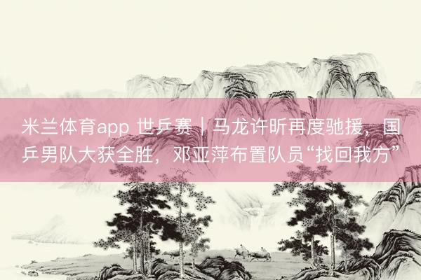 米兰体育app 世乒赛｜马龙许昕再度驰援，国乒男队大获全胜，邓亚萍布置队员“找回我方”