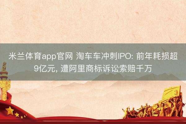 米兰体育app官网 淘车车冲刺IPO: 前年耗损超9亿元， 遭阿里商标诉讼索赔千万