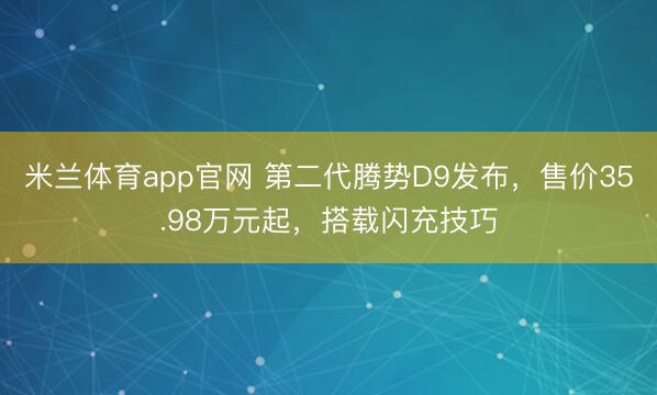 米兰体育app官网 第二代腾势D9发布，售价35.98万元起，搭载闪充技巧