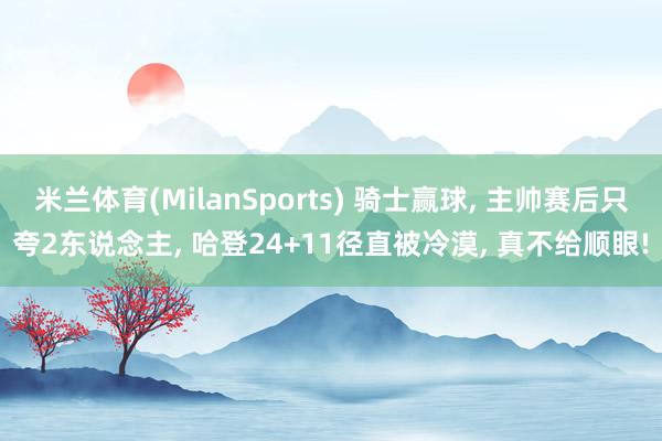 米兰体育(MilanSports) 骑士赢球， 主帅赛后只夸2东说念主， 哈登24+11径直被冷漠， 真不给顺眼!
