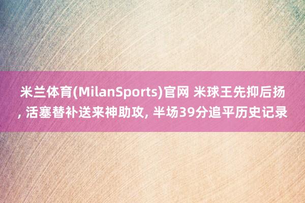 米兰体育(MilanSports)官网 米球王先抑后扬， 活塞替补送来神助攻， 半场39分追平历史记录