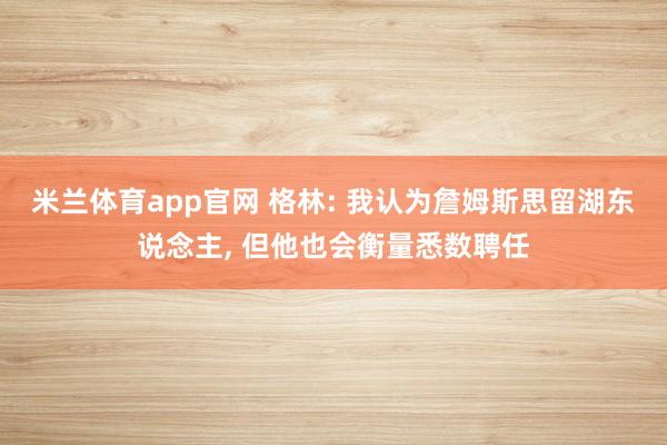 米兰体育app官网 格林: 我认为詹姆斯思留湖东说念主， 但他也会衡量悉数聘任