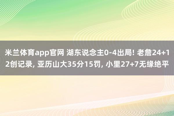 米兰体育app官网 湖东说念主0-4出局! 老詹24+12创记录， 亚历山大35分15罚， 小里27+7无缘绝平