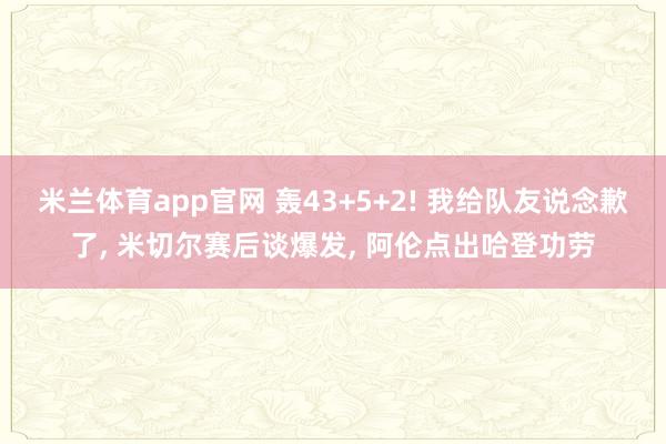 米兰体育app官网 轰43+5+2! 我给队友说念歉了， 米切尔赛后谈爆发， 阿伦点出哈登功劳