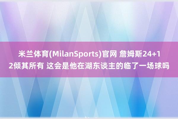 米兰体育(MilanSports)官网 詹姆斯24+12倾其所有 这会是他在湖东谈主的临了一场球吗