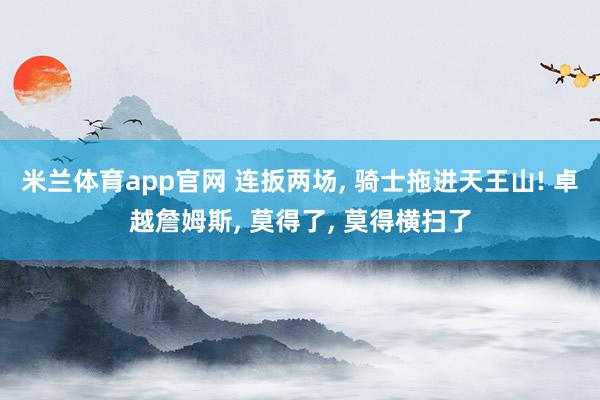 米兰体育app官网 连扳两场， 骑士拖进天王山! 卓越詹姆斯， 莫得了， 莫得横扫了