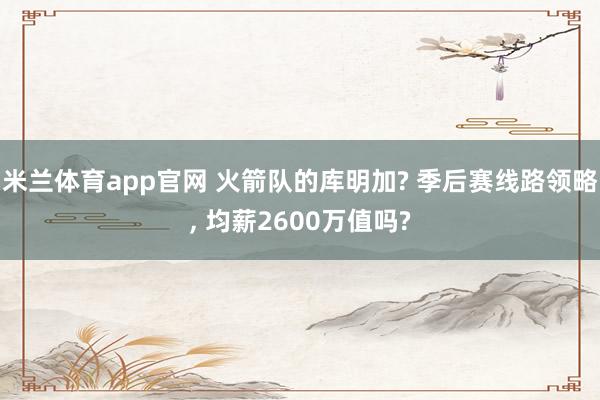 米兰体育app官网 火箭队的库明加? 季后赛线路领略， 均薪2600万值吗?