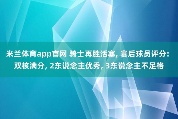 米兰体育app官网 骑士再胜活塞， 赛后球员评分: 双核满分， 2东说念主优秀， 3东说念主不足格