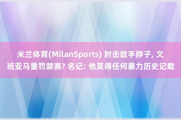 米兰体育(MilanSports) 肘击敌手脖子， 文班亚马重罚禁赛? 名记: 他莫得任何暴力历史记载