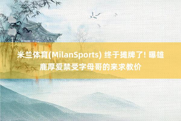 米兰体育(MilanSports) 终于摊牌了! 曝雄鹿厚爱禁受字母哥的来求教价