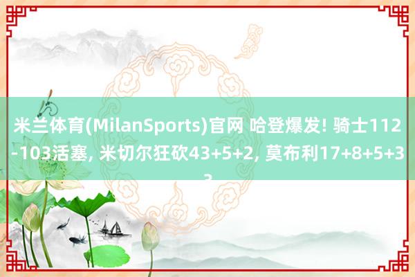 米兰体育(MilanSports)官网 哈登爆发! 骑士112-103活塞， 米切尔狂砍43+5+2， 莫布利17+8+5+3