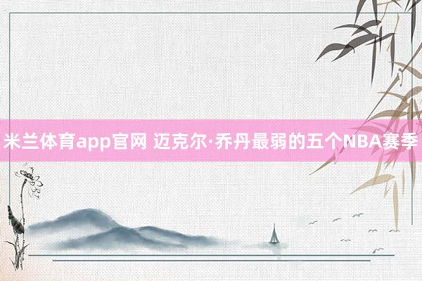 米兰体育app官网 迈克尔·乔丹最弱的五个NBA赛季