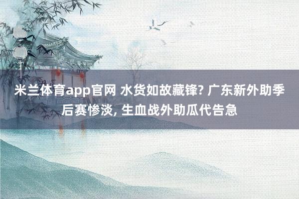 米兰体育app官网 水货如故藏锋? 广东新外助季后赛惨淡， 生血战外助瓜代告急