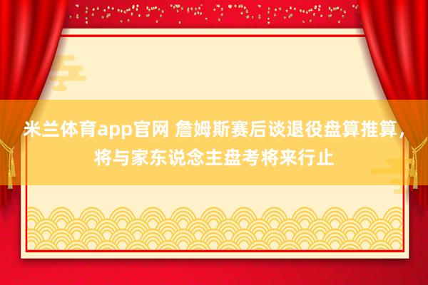 米兰体育app官网 詹姆斯赛后谈退役盘算推算，将与家东说念主盘考将来行止