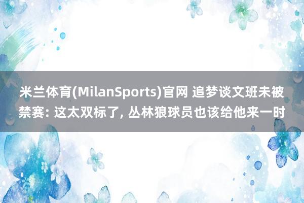 米兰体育(MilanSports)官网 追梦谈文班未被禁赛: 这太双标了， 丛林狼球员也该给他来一时