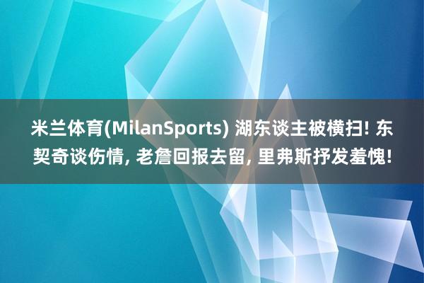 米兰体育(MilanSports) 湖东谈主被横扫! 东契奇谈伤情， 老詹回报去留， 里弗斯抒发羞愧!