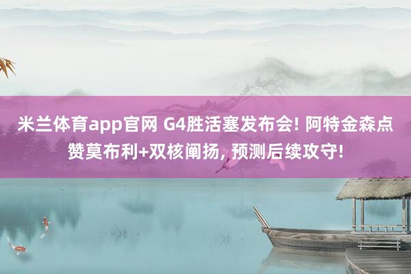 米兰体育app官网 G4胜活塞发布会! 阿特金森点赞莫布利+双核阐扬， 预测后续攻守!