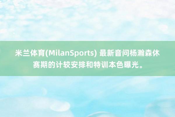 米兰体育(MilanSports) 最新音问杨瀚森休赛期的计较安排和特训本色曝光。