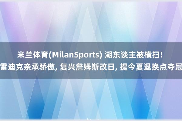 米兰体育(MilanSports) 湖东谈主被横扫! 雷迪克亲承骄傲, 复兴詹姆斯改日, 提今夏退换点夺冠