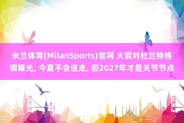 米兰体育(MilanSports)官网 火箭对杜兰特格调曝光， 今夏不会送走， 但2027年才是关节节点