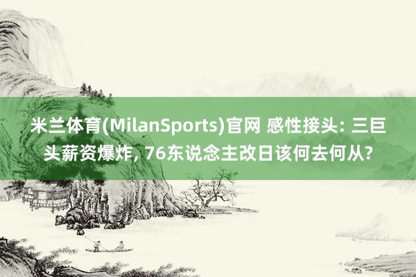 米兰体育(MilanSports)官网 感性接头: 三巨头薪资爆炸, 76东说念主改日该何去何从?