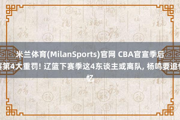米兰体育(MilanSports)官网 CBA官宣季后赛第4大重罚! 辽篮下赛季这4东谈主或离队， 杨鸣要追忆