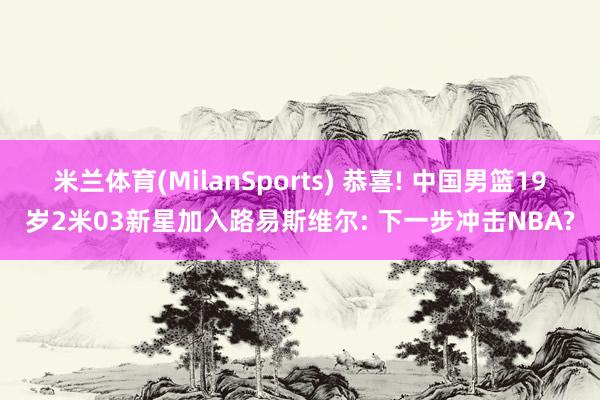 米兰体育(MilanSports) 恭喜! 中国男篮19岁2米03新星加入路易斯维尔: 下一步冲击NBA?