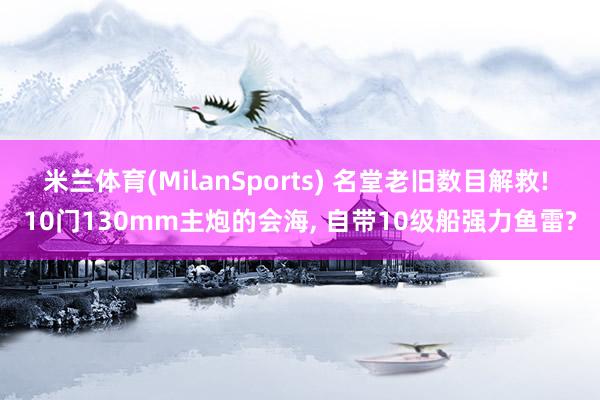 米兰体育(MilanSports) 名堂老旧数目解救! 10门130mm主炮的会海, 自带10级船强力鱼雷?