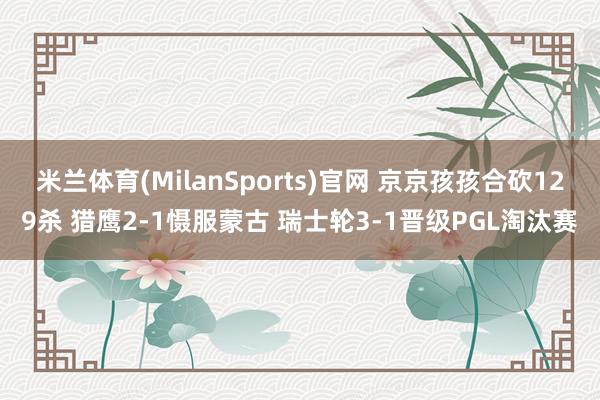 米兰体育(MilanSports)官网 京京孩孩合砍129杀 猎鹰2-1慑服蒙古 瑞士轮3-1晋级PGL淘汰赛