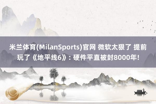 米兰体育(MilanSports)官网 微软太狠了 提前玩了《地平线6》: 硬件平直被封8000年!