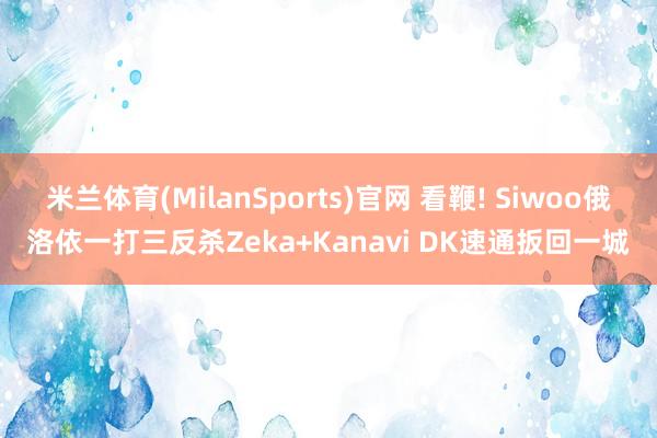 米兰体育(MilanSports)官网 看鞭! Siwoo俄洛依一打三反杀Zeka+Kanavi DK速通扳回一城