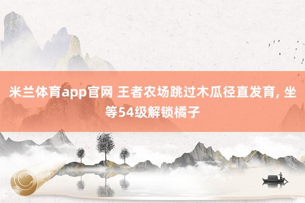 米兰体育app官网 王者农场跳过木瓜径直发育， 坐等54级解锁橘子