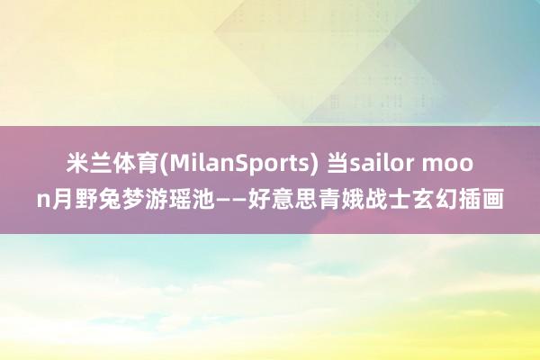 米兰体育(MilanSports) 当sailor moon月野兔梦游瑶池——好意思青娥战士玄幻插画