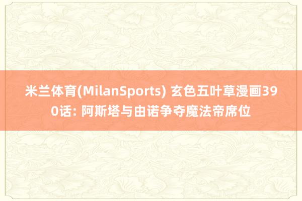 米兰体育(MilanSports) 玄色五叶草漫画390话: 阿斯塔与由诺争夺魔法帝席位