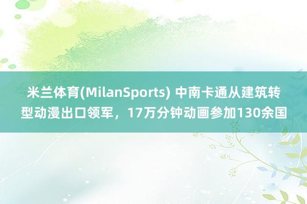 米兰体育(MilanSports) 中南卡通从建筑转型动漫出口领军，17万分钟动画参加130余国