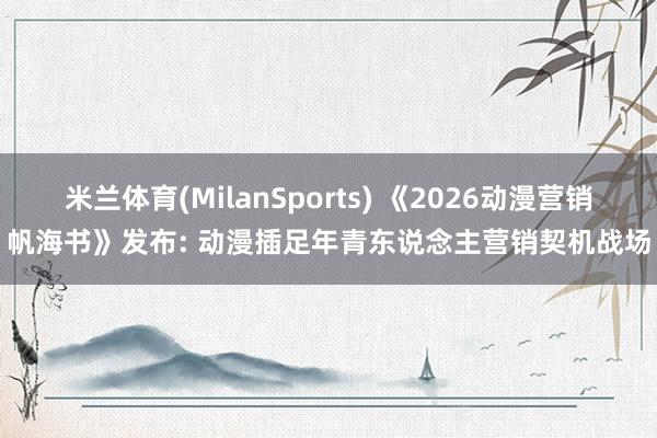 米兰体育(MilanSports) 《2026动漫营销帆海书》发布: 动漫插足年青东说念主营销契机战场