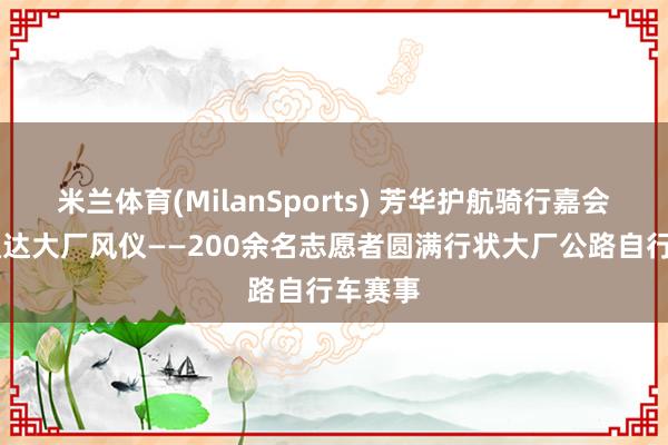米兰体育(MilanSports) 芳华护航骑行嘉会 志愿通达大厂风仪——200余名志愿者圆满行状大厂公路自行车赛事