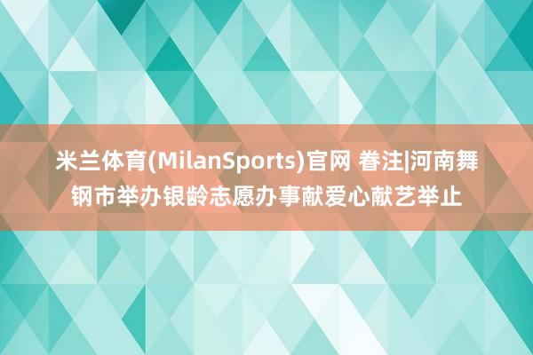 米兰体育(MilanSports)官网 眷注|河南舞钢市举办银龄志愿办事献爱心献艺举止