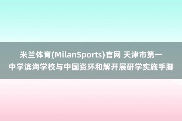 米兰体育(MilanSports)官网 天津市第一中学滨海学校与中国资环和解开展研学实施手脚